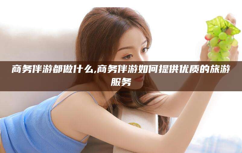 张北商务伴游都做什么,商务伴游如何提供优质的旅游服务