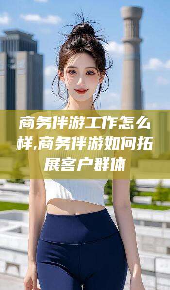 张北商务伴游工作怎么样,商务伴游如何拓展客户群体