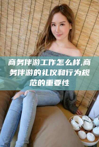 张北商务伴游工作怎么样,商务伴游的礼仪和行为规范的重要性