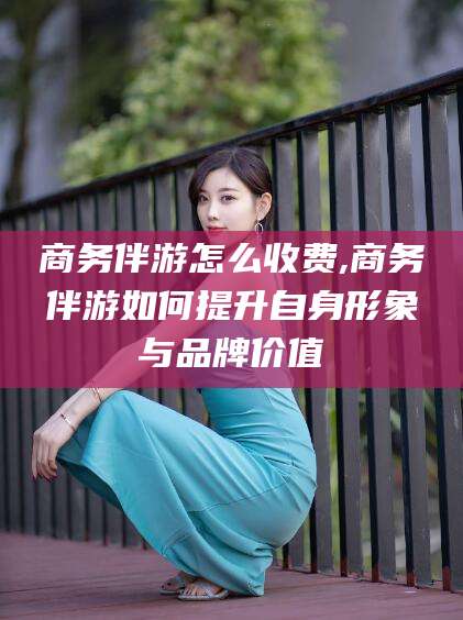 张北商务伴游怎么收费,商务伴游如何提升自身形象与品牌价值