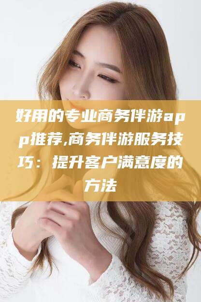 张北好用的专业商务伴游app推荐,商务伴游服务技巧：提升客户满意度的方法
