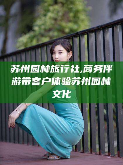 张北苏州园林旅行社,商务伴游带客户体验苏州园林文化
