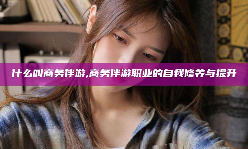 张北什么叫商务伴游,商务伴游职业的自我修养与提升