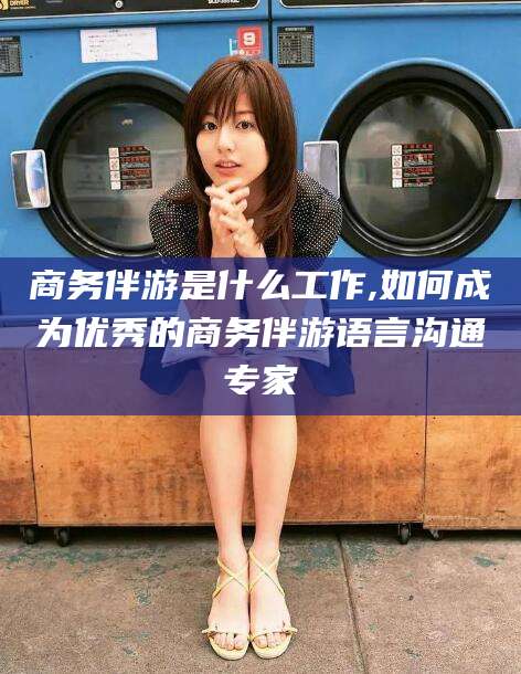 张北商务伴游是什么工作,如何成为优秀的商务伴游语言沟通专家