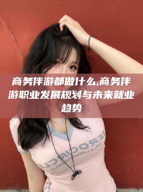 张北商务伴游都做什么,商务伴游职业发展规划与未来就业趋势