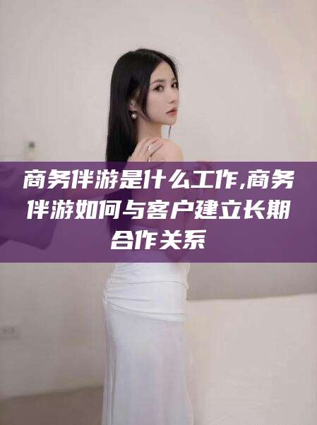 张北商务伴游是什么工作,商务伴游如何与客户建立长期合作关系