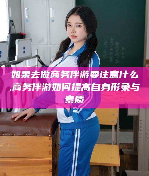 张北如果去做商务伴游要注意什么,商务伴游如何提高自身形象与素质