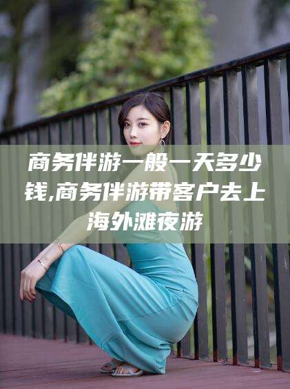 张北商务伴游一般一天多少钱,商务伴游带客户去上海外滩夜游