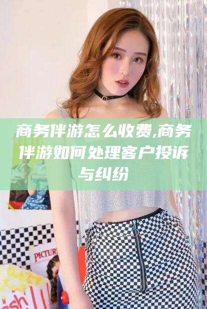 张北商务伴游怎么收费,商务伴游如何处理客户投诉与纠纷