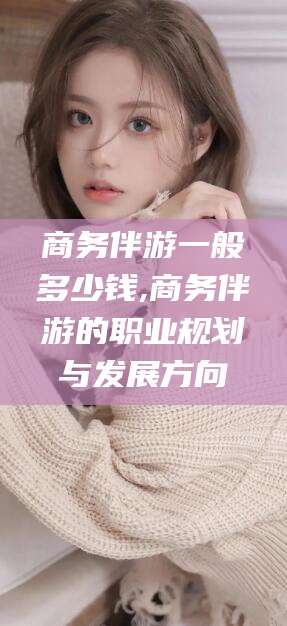 张北商务伴游一般多少钱,商务伴游的职业规划与发展方向