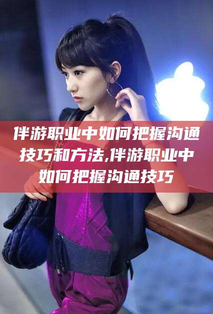 张北伴游职业中如何把握沟通技巧和方法,伴游职业中如何把握沟通技巧
