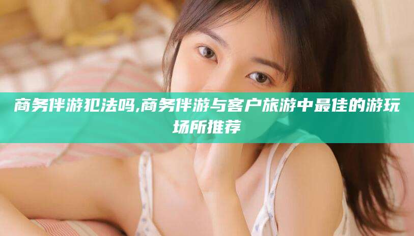 张北商务伴游犯法吗,商务伴游与客户旅游中最佳的游玩场所推荐