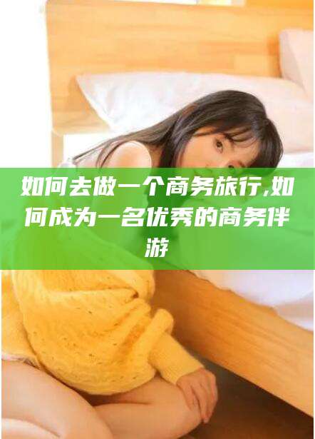 张北如何去做一个商务旅行,如何成为一名优秀的商务伴游