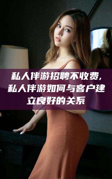 张北私人伴游招聘不收费,私人伴游如何与客户建立良好的关系