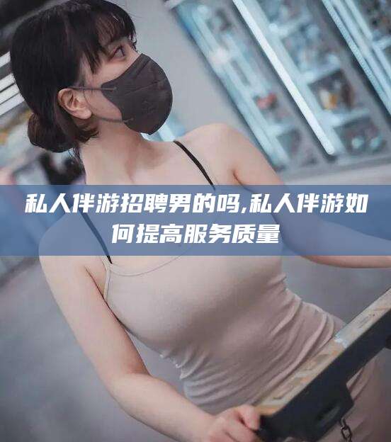 张北私人伴游招聘男的吗,私人伴游如何提高服务质量