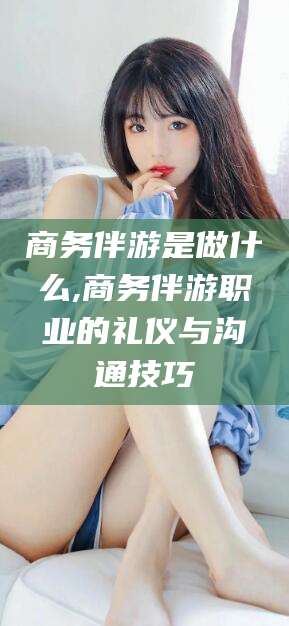 张北商务伴游是做什么,商务伴游职业的礼仪与沟通技巧