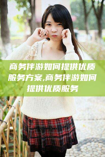 张北商务伴游如何提供优质服务方案,商务伴游如何提供优质服务