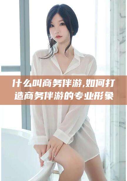 张北什么叫商务伴游,如何打造商务伴游的专业形象