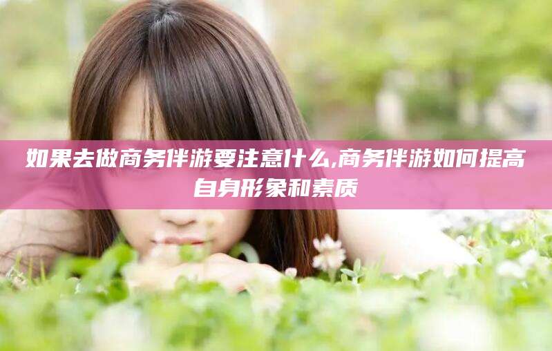 张北如果去做商务伴游要注意什么,商务伴游如何提高自身形象和素质