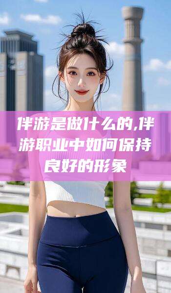张北伴游是做什么的,伴游职业中如何保持良好的形象
