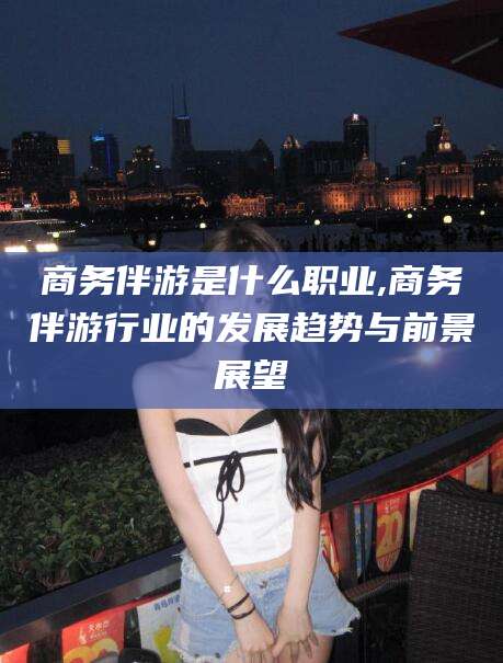 张北商务伴游是什么职业,商务伴游行业的发展趋势与前景展望