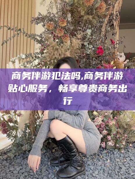 张北商务伴游犯法吗,商务伴游贴心服务，畅享尊贵商务出行