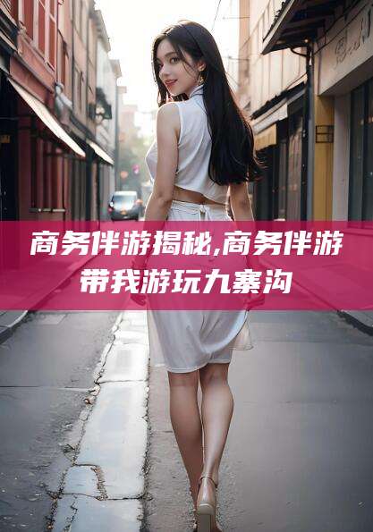 张北商务伴游揭秘,商务伴游带我游玩九寨沟