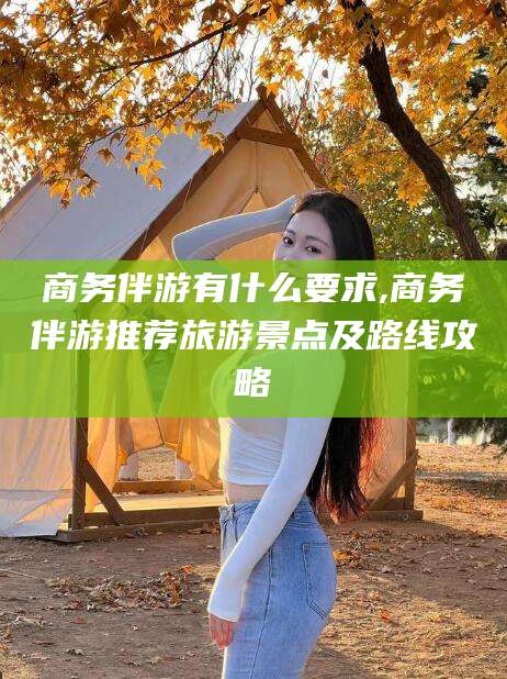 张北商务伴游有什么要求,商务伴游推荐旅游景点及路线攻略