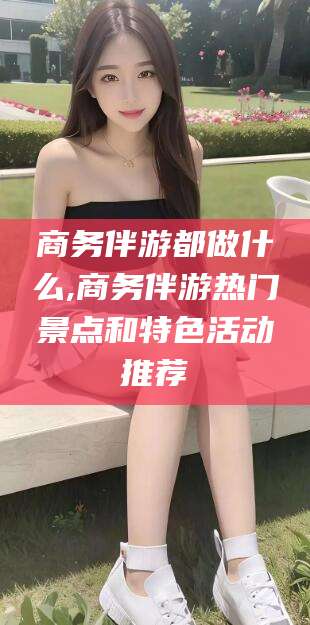 张北商务伴游都做什么,商务伴游热门景点和特色活动推荐
