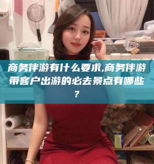 张北商务伴游有什么要求,商务伴游带客户出游的必去景点有哪些?