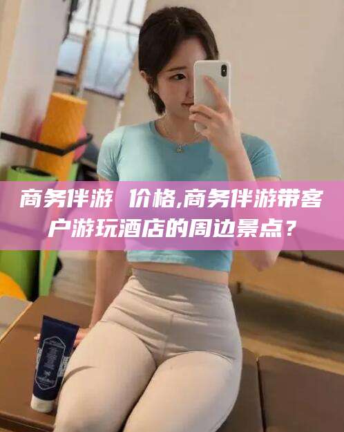 张北商务伴游 价格,商务伴游带客户游玩酒店的周边景点？