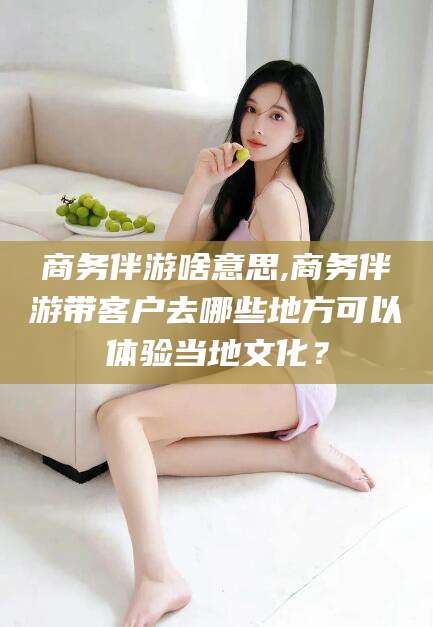 张北商务伴游啥意思,商务伴游带客户去哪些地方可以体验当地文化？