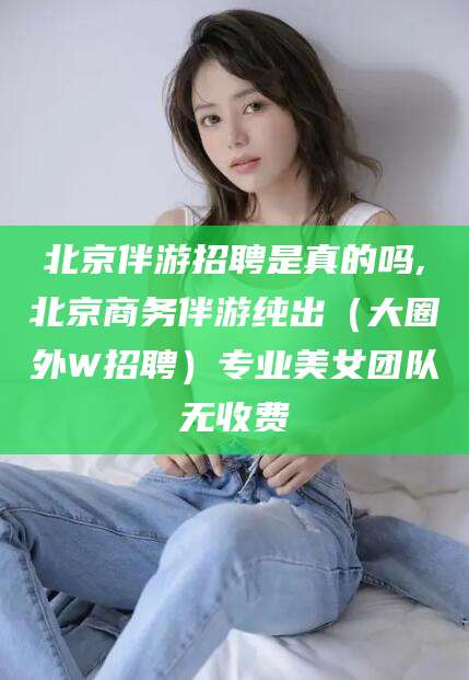 张北北京伴游招聘是真的吗,北京商务伴游纯出（大圈外W招聘）专业美女团队无收费