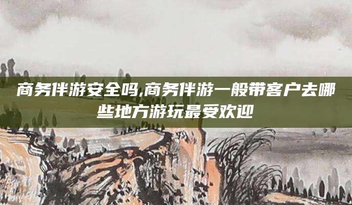 张北商务伴游安全吗,商务伴游一般带客户去哪些地方游玩最受欢迎