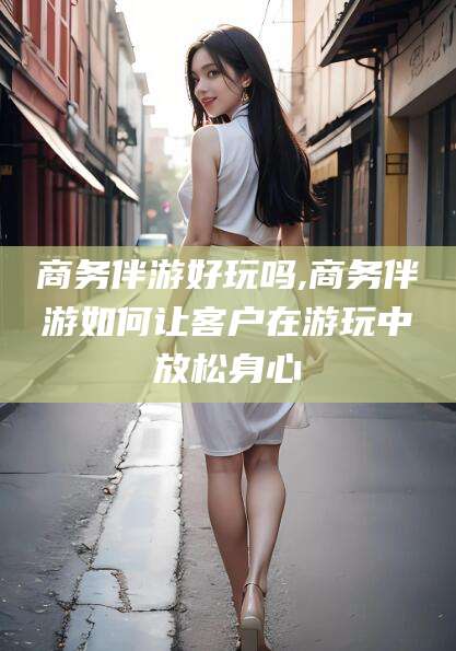 张北商务伴游好玩吗,商务伴游如何让客户在游玩中放松身心