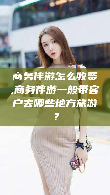 张北商务伴游怎么收费,商务伴游一般带客户去哪些地方旅游？