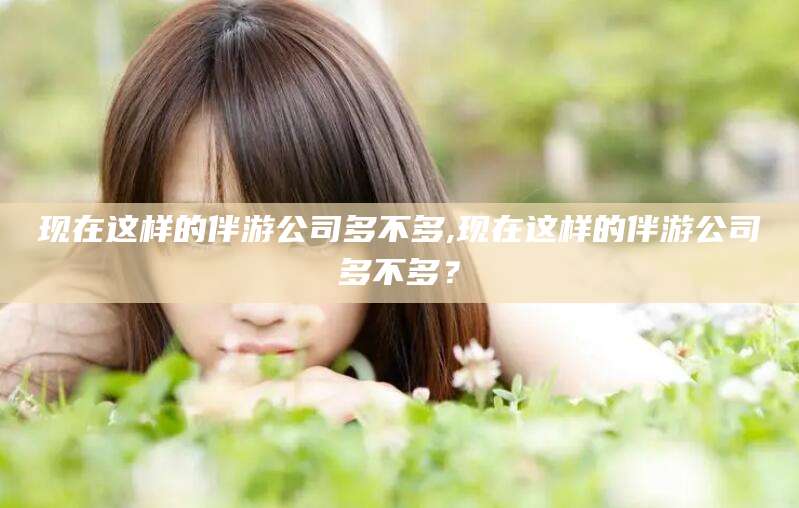 张北现在这样的伴游公司多不多,现在这样的伴游公司多不多？