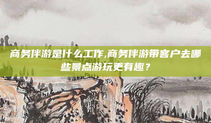 张北商务伴游是什么工作,商务伴游带客户去哪些景点游玩更有趣？