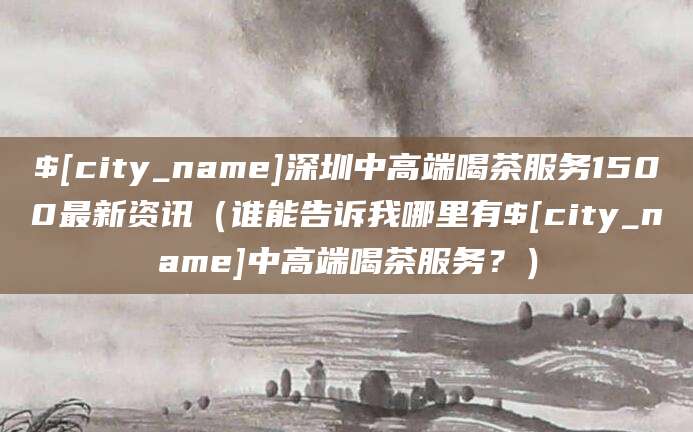 张北深圳中高端喝茶服务1500最新资讯（谁能告诉我哪里有张北中高端喝茶服务？）