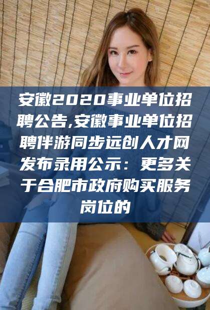 张北安徽2020事业单位招聘公告,安徽事业单位招聘伴游同步远创人才网发布录用公示：更多关于合肥市政府购买服务岗位的