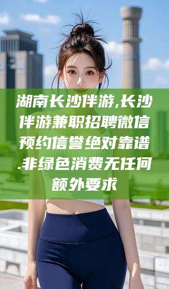 张北湖南长沙伴游,长沙伴游兼职招聘微信预约信誉绝对靠谱.非绿色消费无任何额外要求
