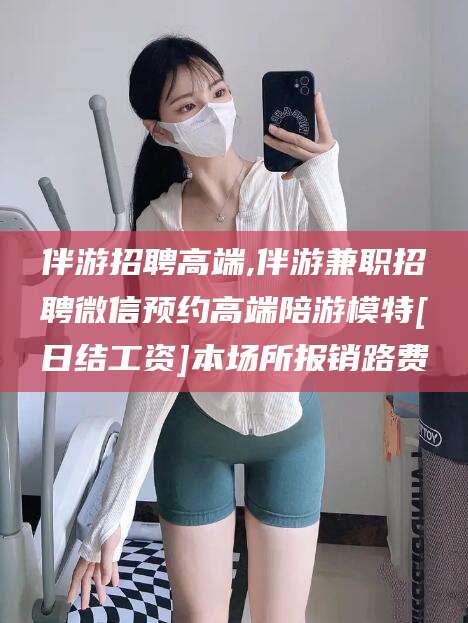 张北伴游招聘高端,伴游兼职招聘微信预约高端陪游模特[日结工资]本场所报销路费