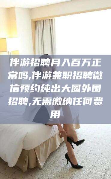 张北伴游招聘月入百万正常吗,伴游兼职招聘微信预约纯出大圈外围招聘,无需缴纳任何费用