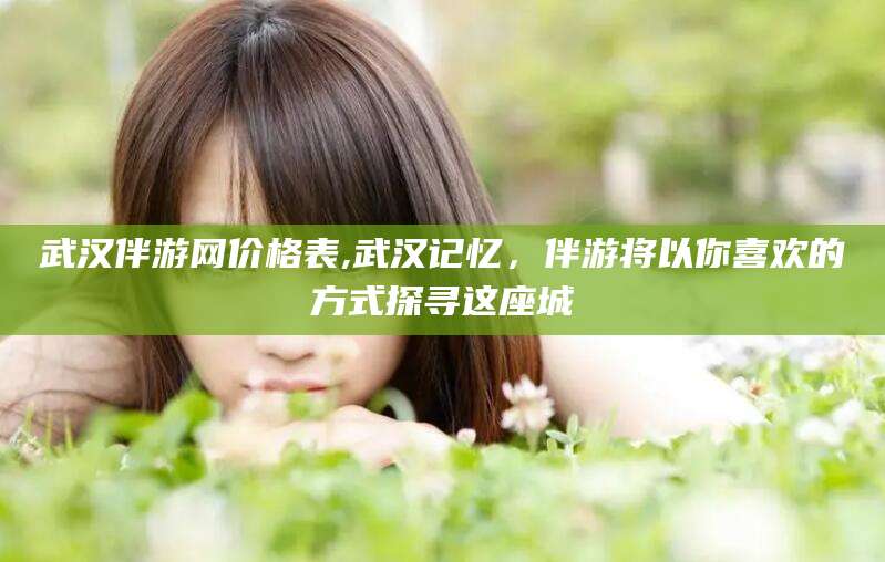 张北武汉伴游网价格表,武汉记忆，伴游将以你喜欢的方式探寻这座城