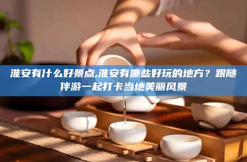 张北淮安有什么好景点,淮安有哪些好玩的地方？跟随伴游一起打卡当地美丽风景
