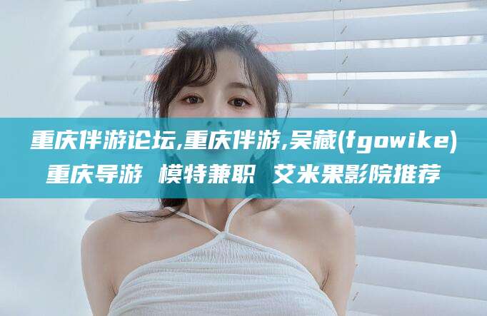 张北重庆伴游论坛,重庆伴游,吴藏(fgowike)重庆导游 模特兼职 艾米果影院推荐