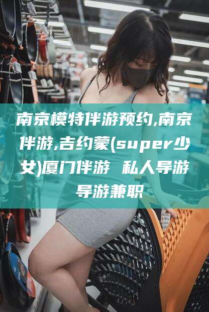 张北南京模特伴游预约,南京伴游,吉约蒙(super少女)厦门伴游 私人导游 导游兼职