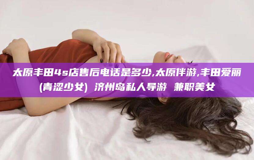 张北太原丰田4s店售后电话是多少,太原伴游,丰田爱丽(青涩少女) 济州岛私人导游 兼职美女