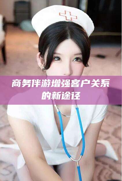 张北商务伴游增强客户关系的新途径