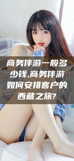 张北商务伴游一般多少钱,商务伴游如何安排客户的西藏之旅?